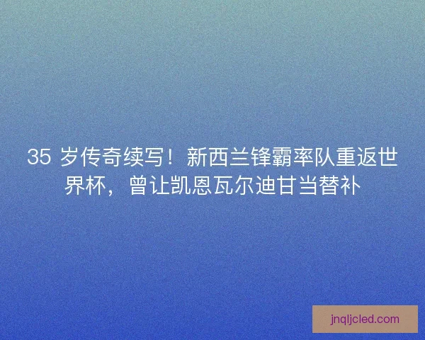 35 岁传奇续写！新西兰锋霸率队重返世界杯，曾让凯恩瓦尔迪甘当替补