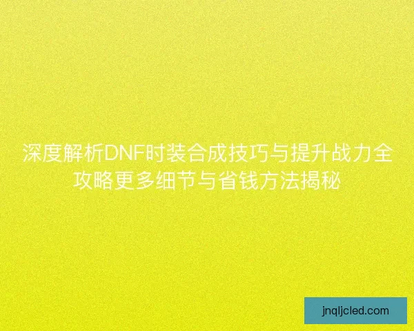 深度解析DNF时装合成技巧与提升战力全攻略更多细节与省钱方法揭秘