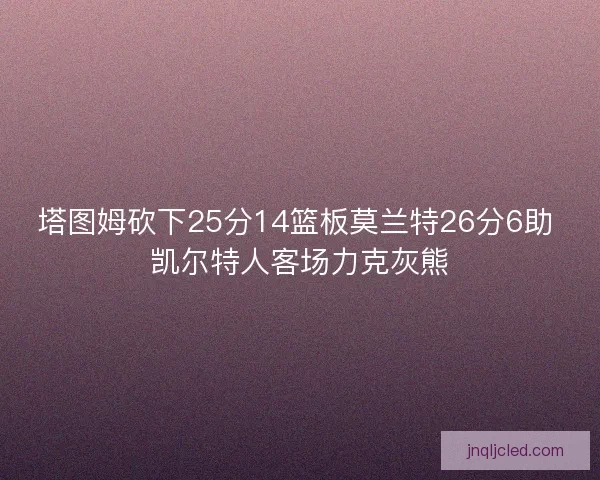 塔图姆砍下25分14篮板莫兰特26分6助 凯尔特人客场力克灰熊