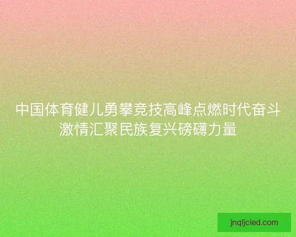 中国体育健儿勇攀竞技高峰点燃时代奋斗激情汇聚民族复兴磅礴力量