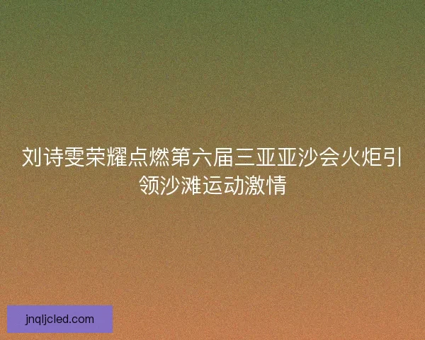 刘诗雯荣耀点燃第六届三亚亚沙会火炬引领沙滩运动激情