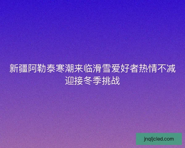 新疆阿勒泰寒潮来临滑雪爱好者热情不减迎接冬季挑战