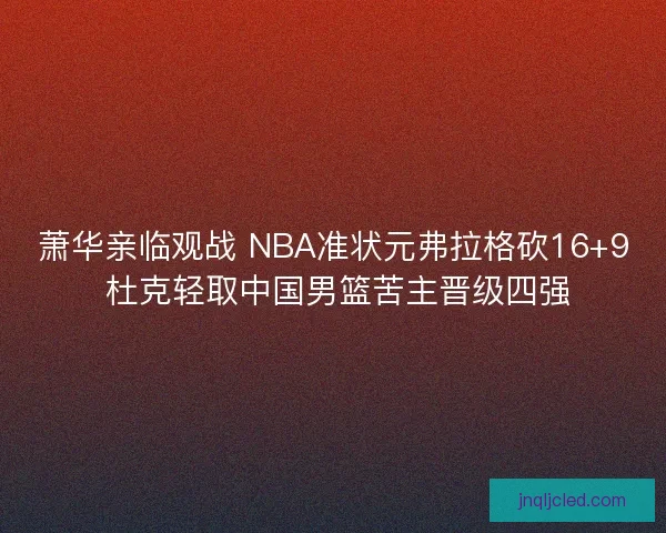 萧华亲临观战 NBA准状元弗拉格砍16+9 杜克轻取中国男篮苦主晋级四强