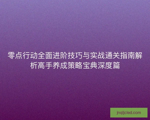 零点行动全面进阶技巧与实战通关指南解析高手养成策略宝典深度篇