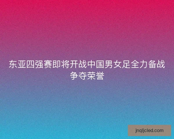 东亚四强赛即将开战中国男女足全力备战争夺荣誉