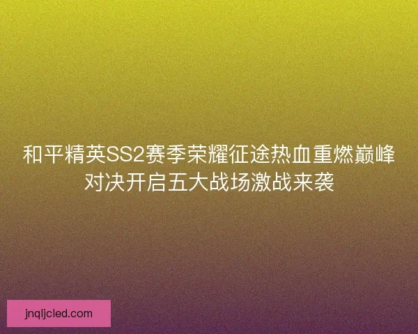 和平精英SS2赛季荣耀征途热血重燃巅峰对决开启五大战场激战来袭