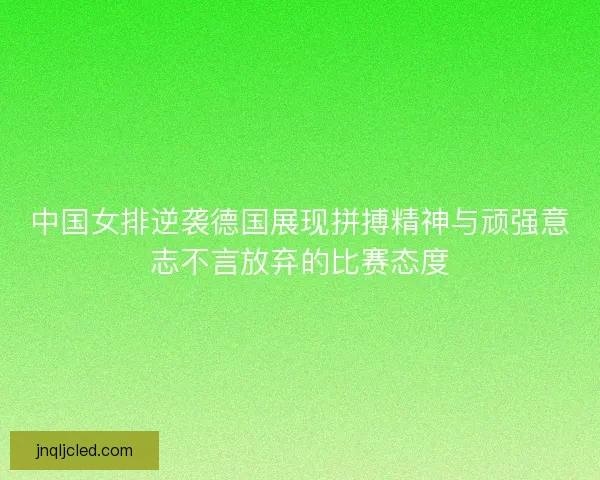 中国女排逆袭德国展现拼搏精神与顽强意志不言放弃的比赛态度