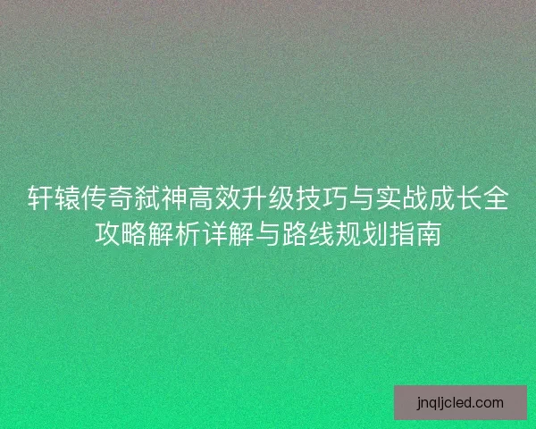 轩辕传奇弑神高效升级技巧与实战成长全攻略解析详解与路线规划指南