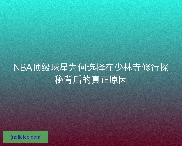 NBA顶级球星为何选择在少林寺修行探秘背后的真正原因