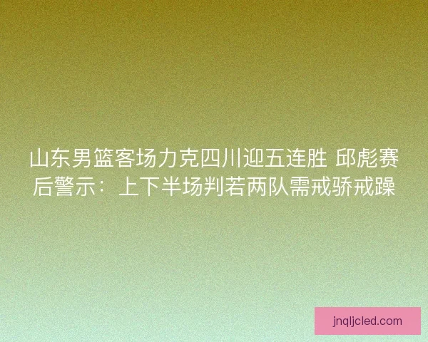 山东男篮客场力克四川迎五连胜 邱彪赛后警示：上下半场判若两队需戒骄戒躁