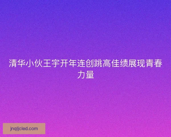 清华小伙王宇开年连创跳高佳绩展现青春力量