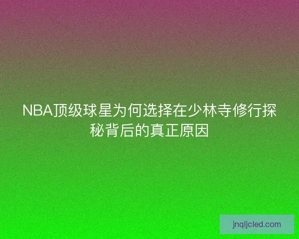 NBA顶级球星为何选择在少林寺修行探秘背后的真正原因