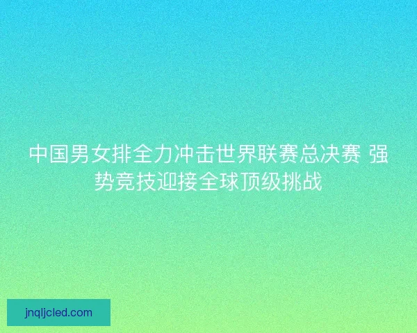 中国男女排全力冲击世界联赛总决赛 强势竞技迎接全球顶级挑战