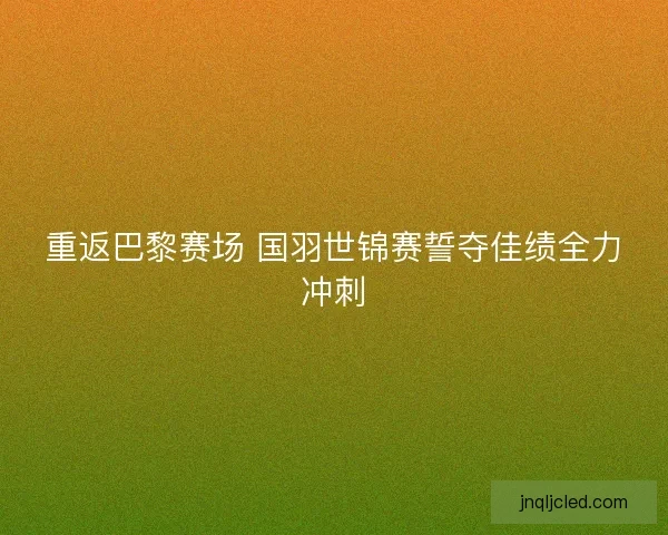 重返巴黎赛场 国羽世锦赛誓夺佳绩全力冲刺