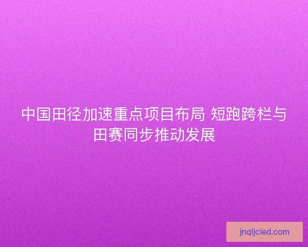 中国田径加速重点项目布局 短跑跨栏与田赛同步推动发展