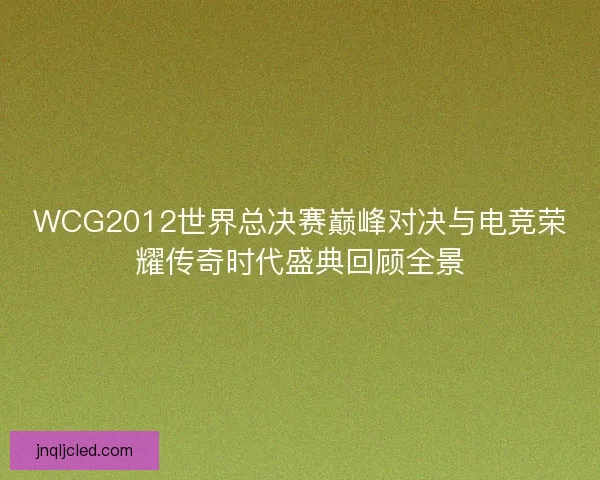 WCG2012世界总决赛巅峰对决与电竞荣耀传奇时代盛典回顾全景