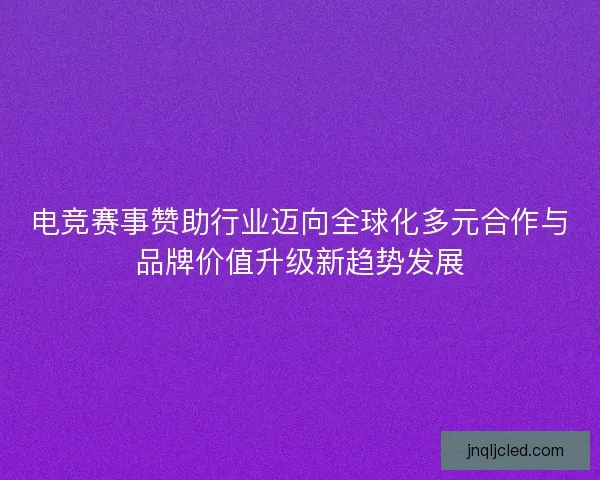 电竞赛事赞助行业迈向全球化多元合作与品牌价值升级新趋势发展